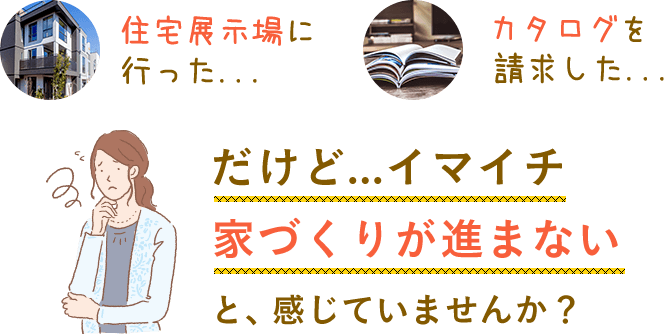 住宅展示場に行ったり、カタログを請求したりしたけど、イマイチ家づくりが進まない。